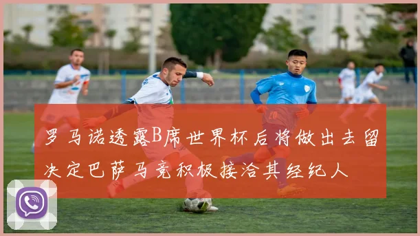 罗马诺透露B席世界杯后将做出去留决定巴萨马竞积极接洽其经纪人