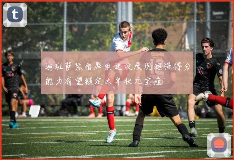 迪班萨凭借犀利进攻展现超强得分能力有望锁定大年状元宝座