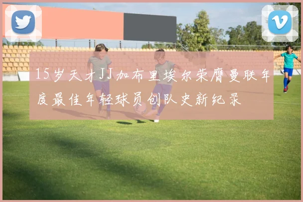 15岁天才JJ加布里埃尔荣膺曼联年度最佳年轻球员创队史新纪录