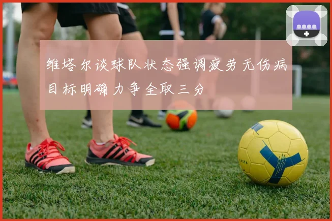 维塔尔谈球队状态强调疲劳无伤病目标明确力争全取三分