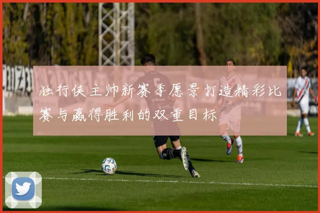 独行侠主帅新赛季愿景打造精彩比赛与赢得胜利的双重目标