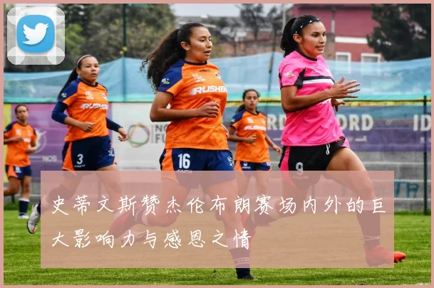 史蒂文斯赞杰伦布朗赛场内外的巨大影响力与感恩之情