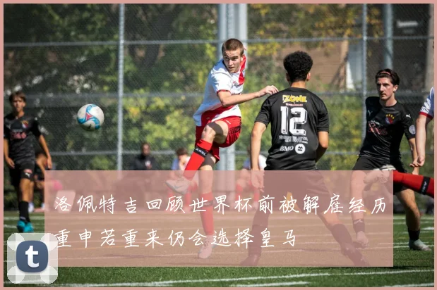 洛佩特吉回顾世界杯前被解雇经历重申若重来仍会选择皇马