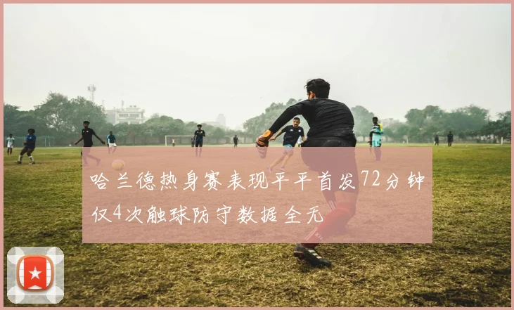 哈兰德热身赛表现平平首发72分钟仅4次触球防守数据全无