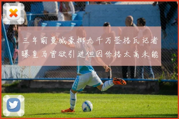 三年前曼城豪掷九千万签格瓦记者曝皇马曾欲引进但因价格太高未能成行