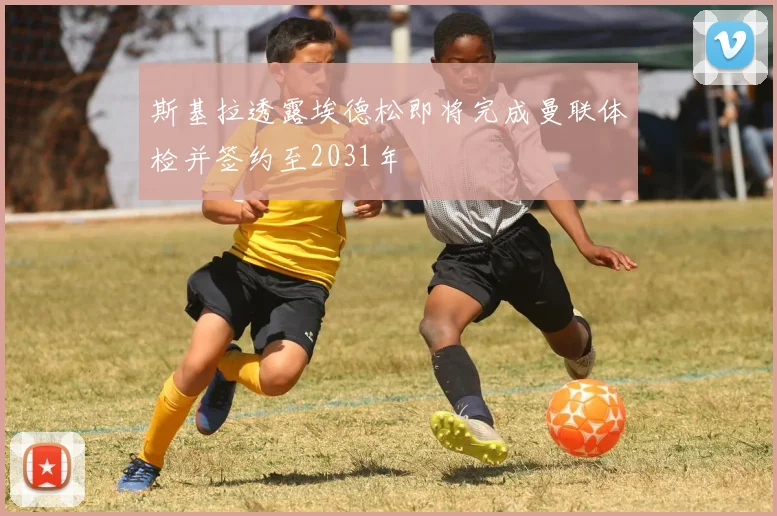 斯基拉透露埃德松即将完成曼联体检并签约至2031年