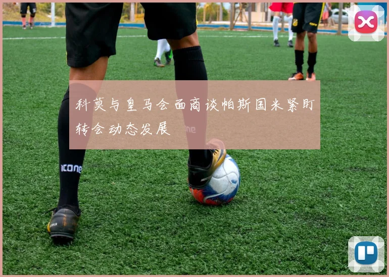 科莫与皇马会面商谈帕斯国米紧盯转会动态发展