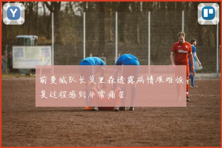前曼城队长莫里森透露病情艰难恢复过程感到非常痛苦