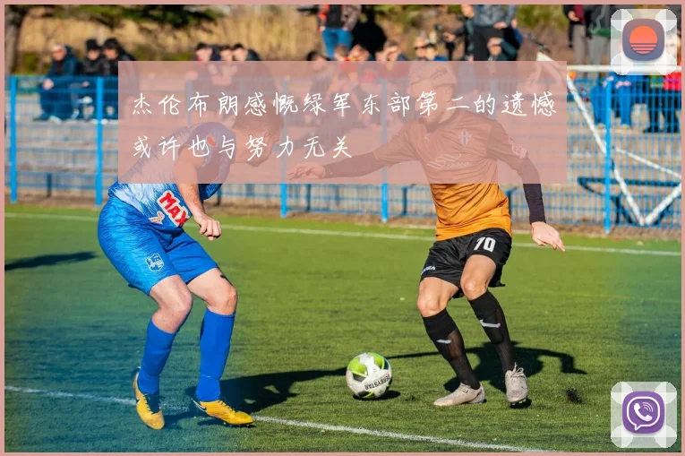 杰伦布朗感慨绿军东部第二的遗憾或许也与努力无关