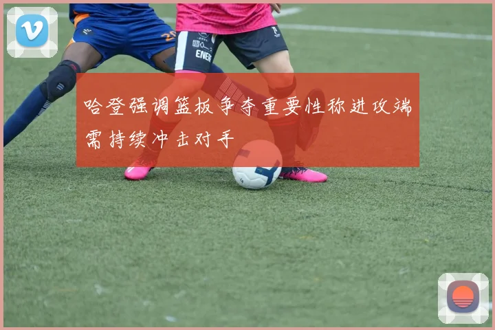 哈登强调篮板争夺重要性称进攻端需持续冲击对手