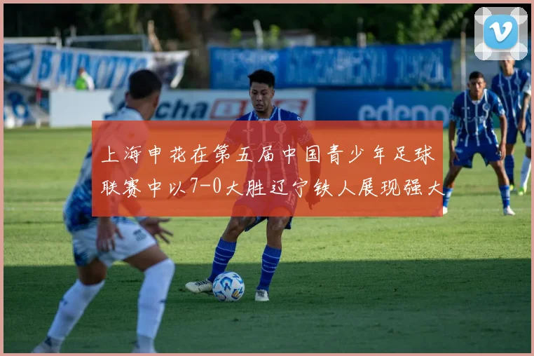 上海申花在第五届中国青少年足球联赛中以7-0大胜辽宁铁人展现强大实力